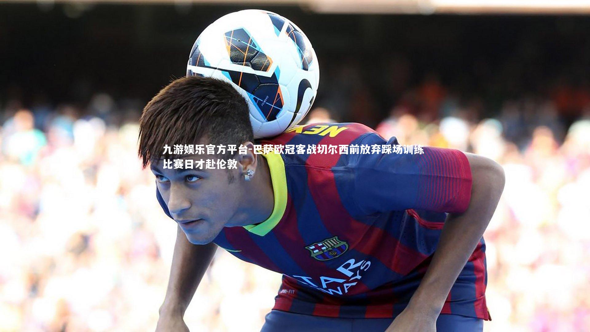 巴萨欧冠客战切尔西前放弃踩场训练 比赛日才赴伦敦